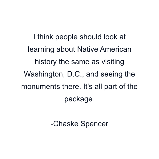 I think people should look at learning about Native American history the same as visiting Washington, D.C., and seeing the monuments there. It's all part of the package.