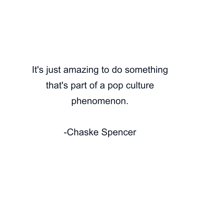 It's just amazing to do something that's part of a pop culture phenomenon.