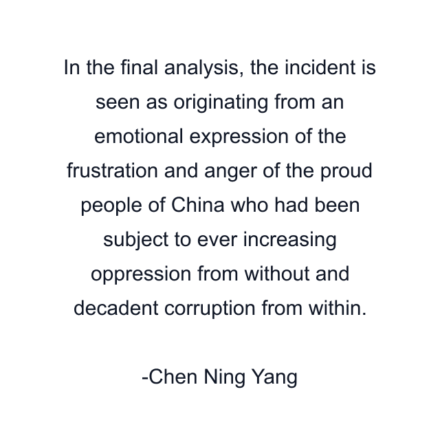 In the final analysis, the incident is seen as originating from an emotional expression of the frustration and anger of the proud people of China who had been subject to ever increasing oppression from without and decadent corruption from within.