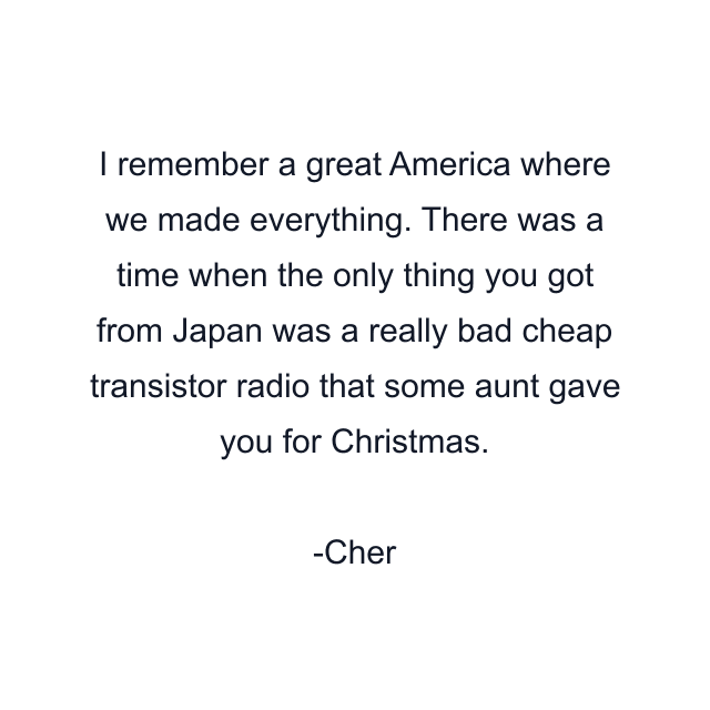 I remember a great America where we made everything. There was a time when the only thing you got from Japan was a really bad cheap transistor radio that some aunt gave you for Christmas.