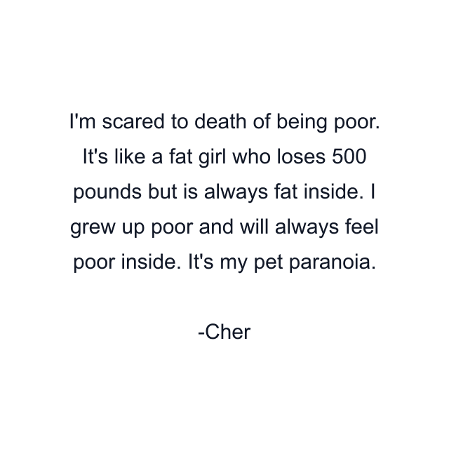 I'm scared to death of being poor. It's like a fat girl who loses 500 pounds but is always fat inside. I grew up poor and will always feel poor inside. It's my pet paranoia.