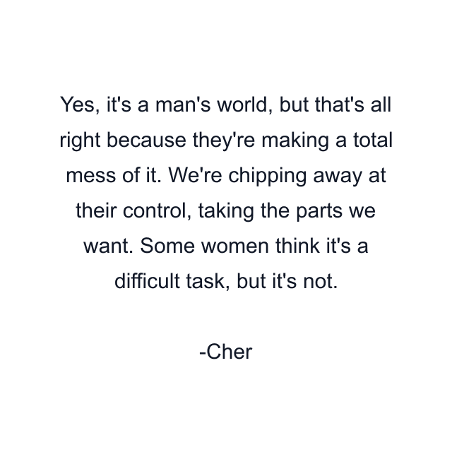 Yes, it's a man's world, but that's all right because they're making a total mess of it. We're chipping away at their control, taking the parts we want. Some women think it's a difficult task, but it's not.