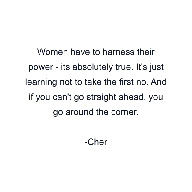 Women have to harness their power - its absolutely true. It's just learning not to take the first no. And if you can't go straight ahead, you go around the corner.