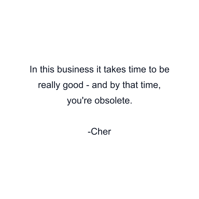 In this business it takes time to be really good - and by that time, you're obsolete.