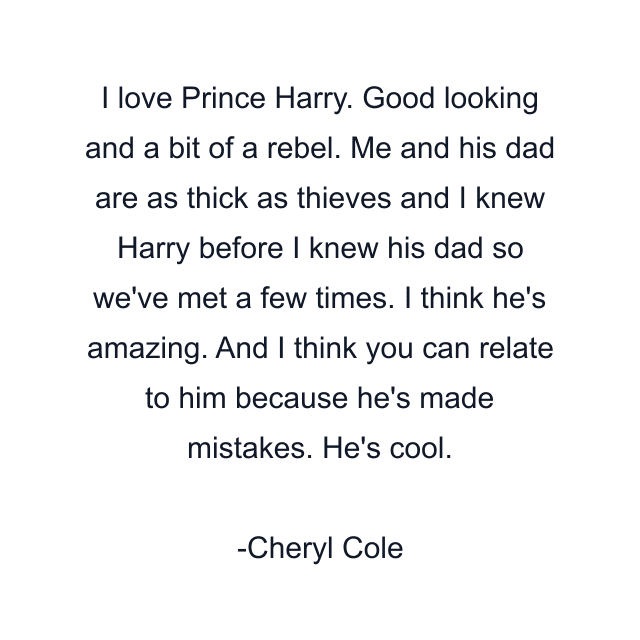 I love Prince Harry. Good looking and a bit of a rebel. Me and his dad are as thick as thieves and I knew Harry before I knew his dad so we've met a few times. I think he's amazing. And I think you can relate to him because he's made mistakes. He's cool.