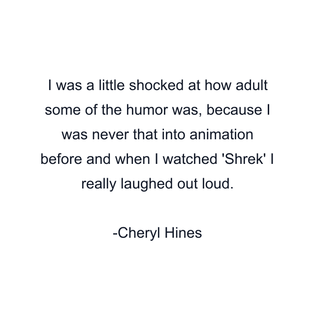 I was a little shocked at how adult some of the humor was, because I was never that into animation before and when I watched 'Shrek' I really laughed out loud.