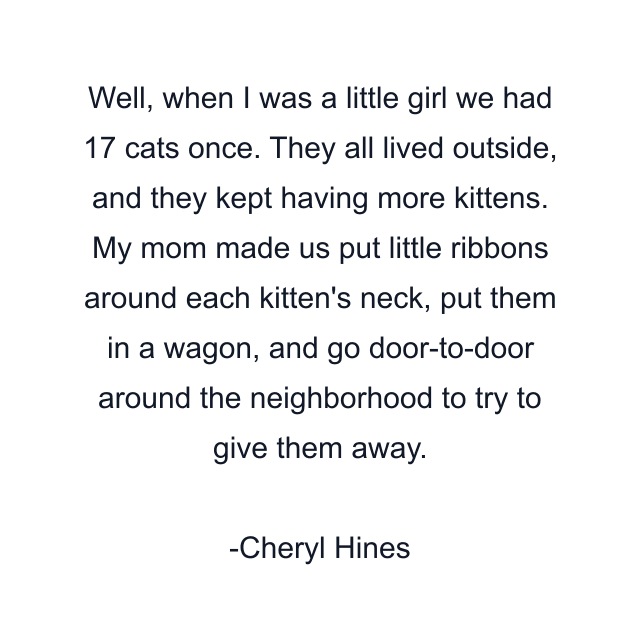 Well, when I was a little girl we had 17 cats once. They all lived outside, and they kept having more kittens. My mom made us put little ribbons around each kitten's neck, put them in a wagon, and go door-to-door around the neighborhood to try to give them away.