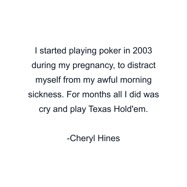 I started playing poker in 2003 during my pregnancy, to distract myself from my awful morning sickness. For months all I did was cry and play Texas Hold'em.