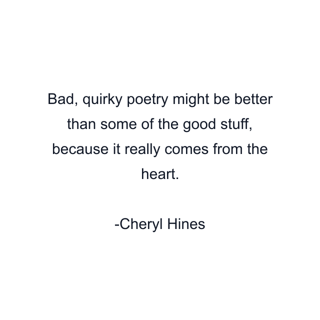 Bad, quirky poetry might be better than some of the good stuff, because it really comes from the heart.