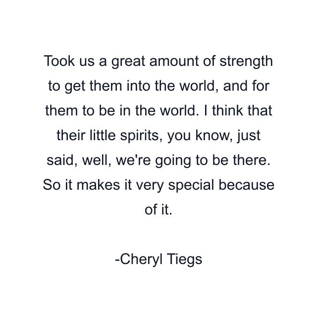 Took us a great amount of strength to get them into the world, and for them to be in the world. I think that their little spirits, you know, just said, well, we're going to be there. So it makes it very special because of it.