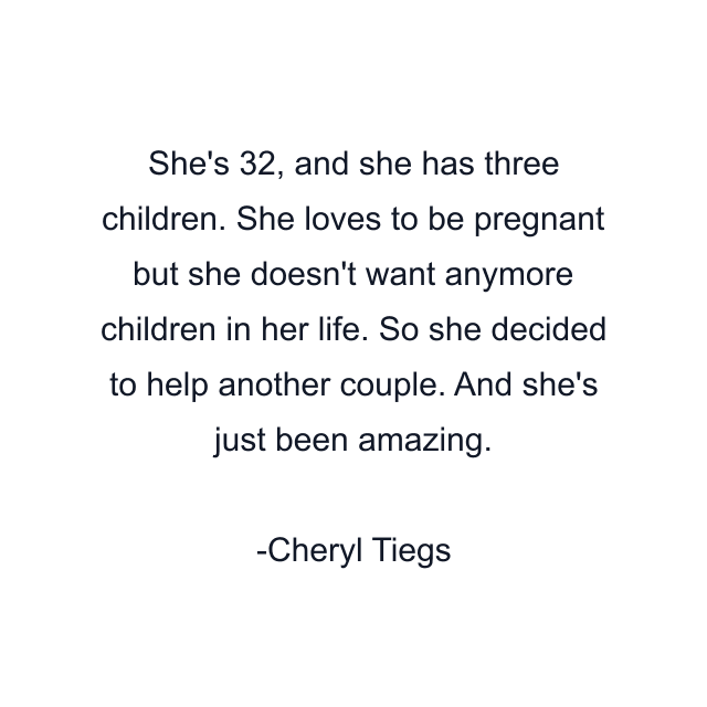 She's 32, and she has three children. She loves to be pregnant but she doesn't want anymore children in her life. So she decided to help another couple. And she's just been amazing.