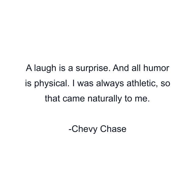 A laugh is a surprise. And all humor is physical. I was always athletic, so that came naturally to me.