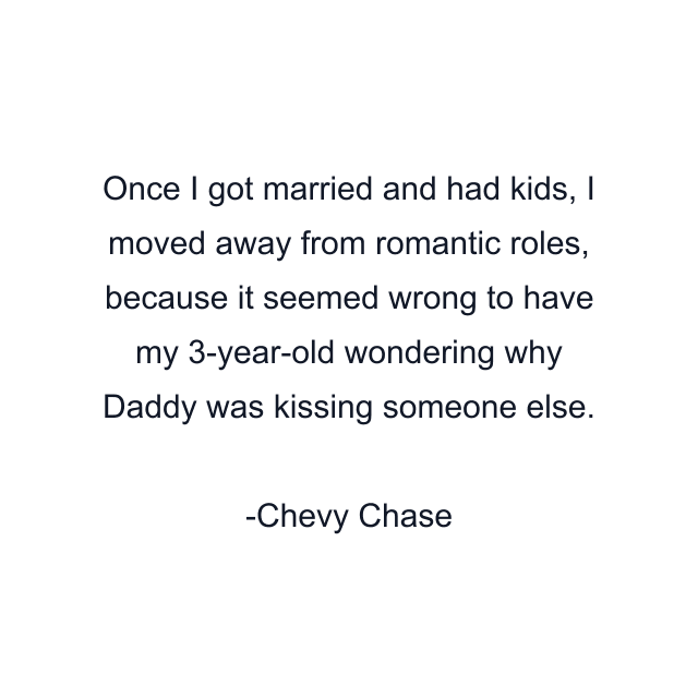 Once I got married and had kids, I moved away from romantic roles, because it seemed wrong to have my 3-year-old wondering why Daddy was kissing someone else.