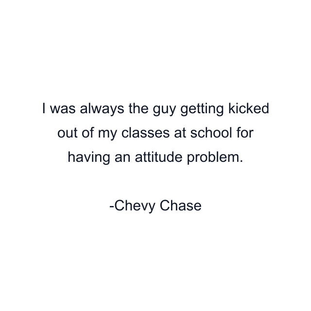 I was always the guy getting kicked out of my classes at school for having an attitude problem.