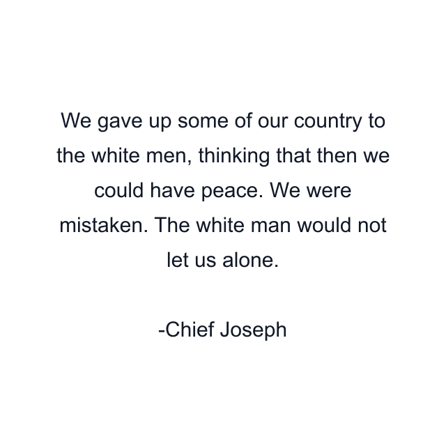 We gave up some of our country to the white men, thinking that then we could have peace. We were mistaken. The white man would not let us alone.