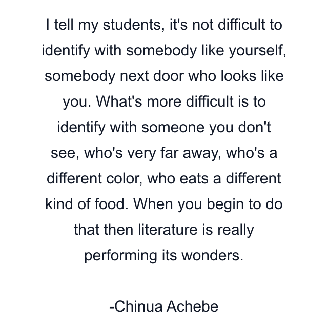 I tell my students, it's not difficult to identify with somebody like yourself, somebody next door who looks like you. What's more difficult is to identify with someone you don't see, who's very far away, who's a different color, who eats a different kind of food. When you begin to do that then literature is really performing its wonders.