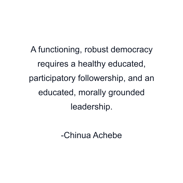 A functioning, robust democracy requires a healthy educated, participatory followership, and an educated, morally grounded leadership.