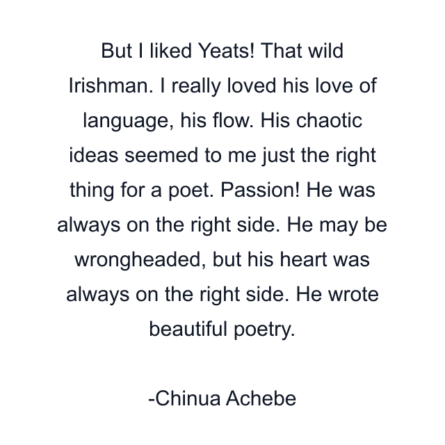 But I liked Yeats! That wild Irishman. I really loved his love of language, his flow. His chaotic ideas seemed to me just the right thing for a poet. Passion! He was always on the right side. He may be wrongheaded, but his heart was always on the right side. He wrote beautiful poetry.