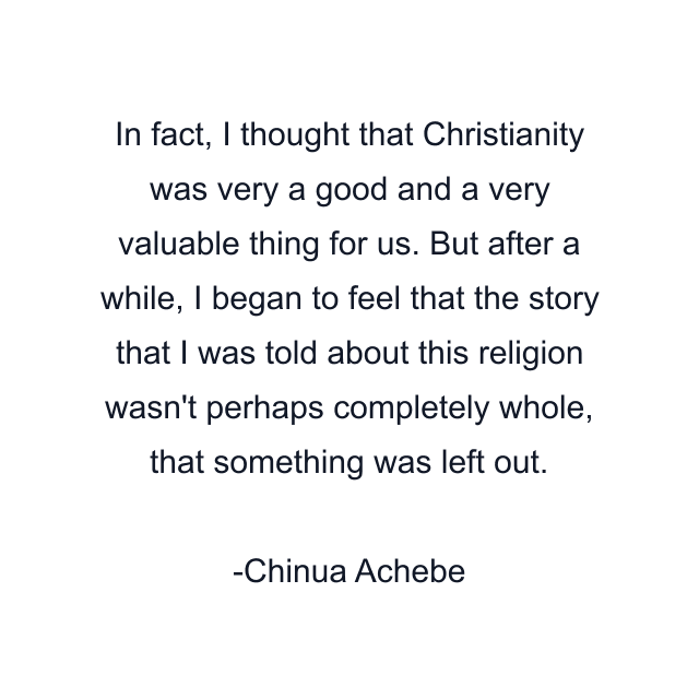 In fact, I thought that Christianity was very a good and a very valuable thing for us. But after a while, I began to feel that the story that I was told about this religion wasn't perhaps completely whole, that something was left out.