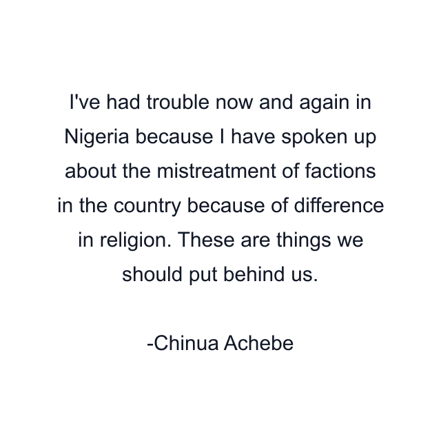 I've had trouble now and again in Nigeria because I have spoken up about the mistreatment of factions in the country because of difference in religion. These are things we should put behind us.