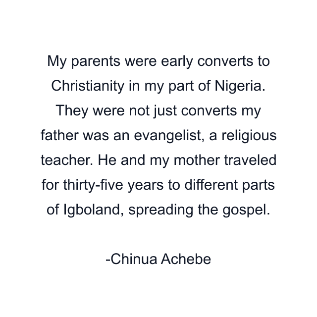 My parents were early converts to Christianity in my part of Nigeria. They were not just converts my father was an evangelist, a religious teacher. He and my mother traveled for thirty-five years to different parts of Igboland, spreading the gospel.