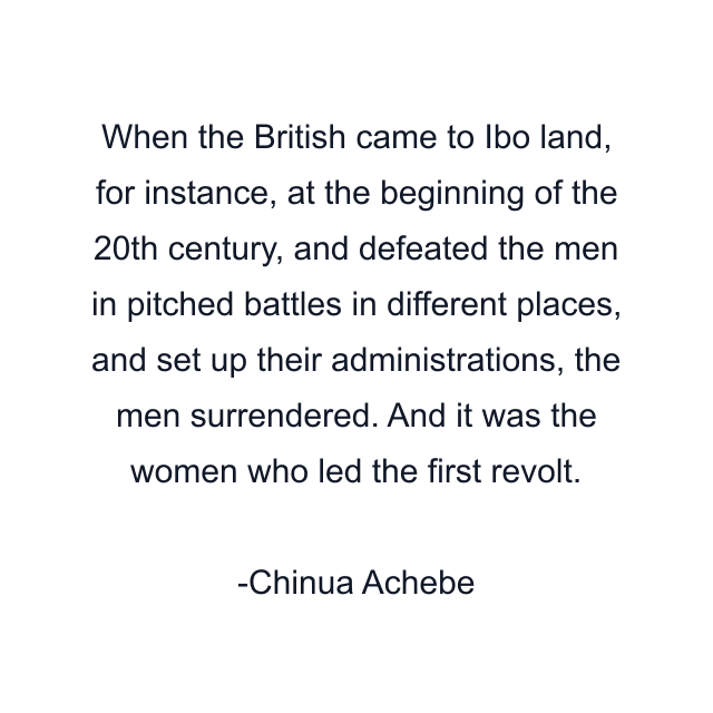 When the British came to Ibo land, for instance, at the beginning of the 20th century, and defeated the men in pitched battles in different places, and set up their administrations, the men surrendered. And it was the women who led the first revolt.