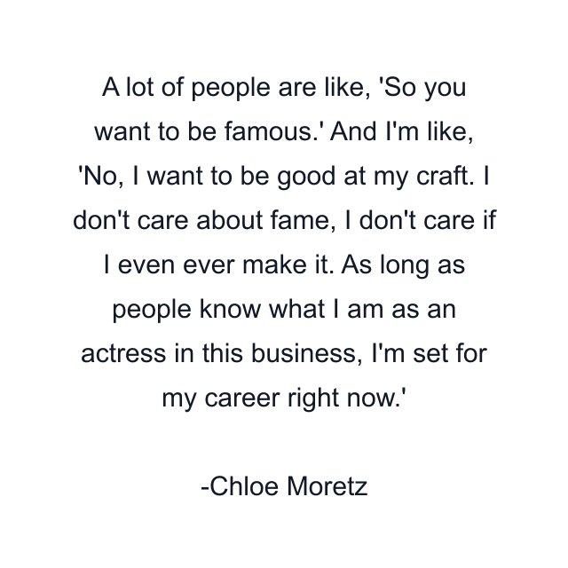 A lot of people are like, 'So you want to be famous.' And I'm like, 'No, I want to be good at my craft. I don't care about fame, I don't care if I even ever make it. As long as people know what I am as an actress in this business, I'm set for my career right now.'