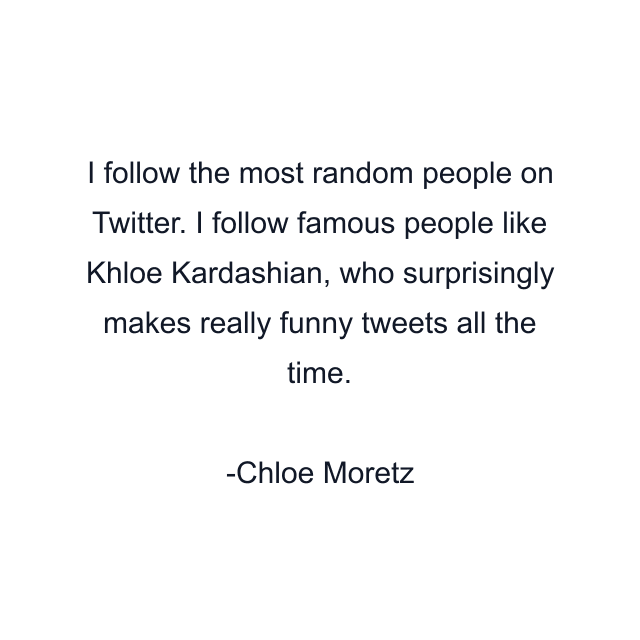 I follow the most random people on Twitter. I follow famous people like Khloe Kardashian, who surprisingly makes really funny tweets all the time.