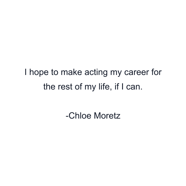 I hope to make acting my career for the rest of my life, if I can.