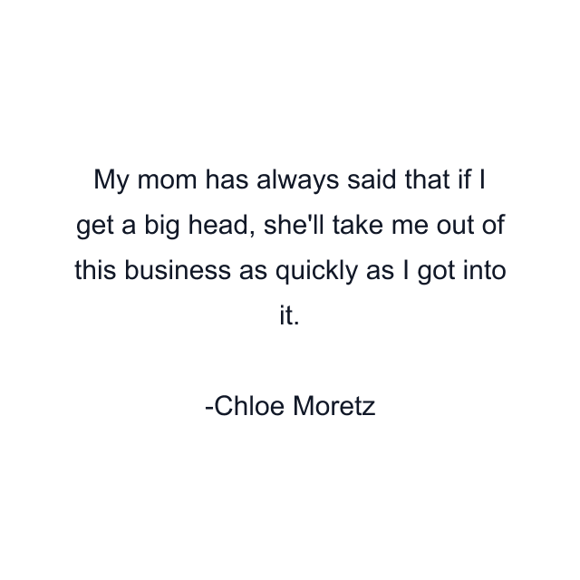 My mom has always said that if I get a big head, she'll take me out of this business as quickly as I got into it.