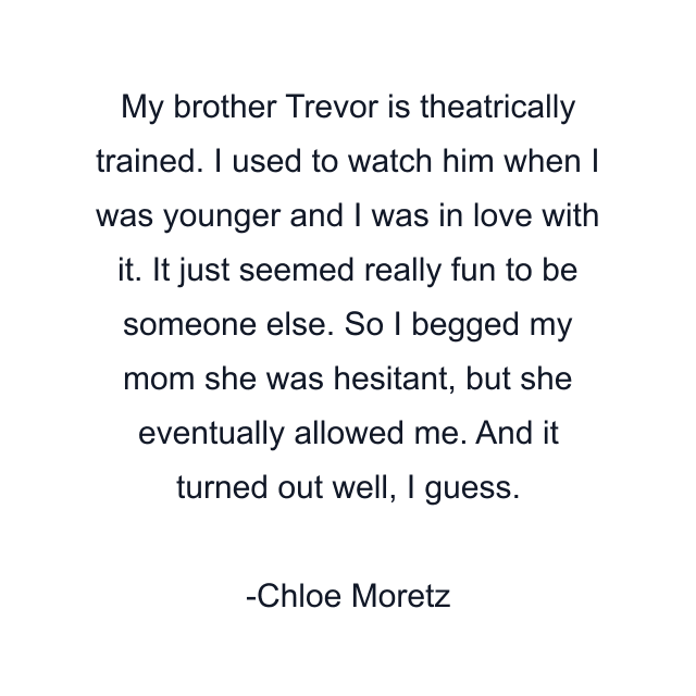 My brother Trevor is theatrically trained. I used to watch him when I was younger and I was in love with it. It just seemed really fun to be someone else. So I begged my mom she was hesitant, but she eventually allowed me. And it turned out well, I guess.