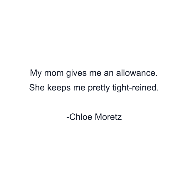 My mom gives me an allowance. She keeps me pretty tight-reined.