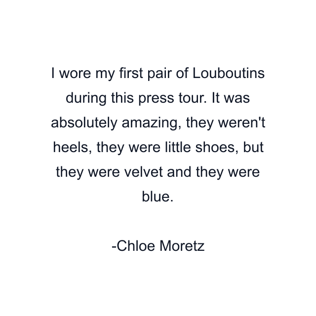 I wore my first pair of Louboutins during this press tour. It was absolutely amazing, they weren't heels, they were little shoes, but they were velvet and they were blue.