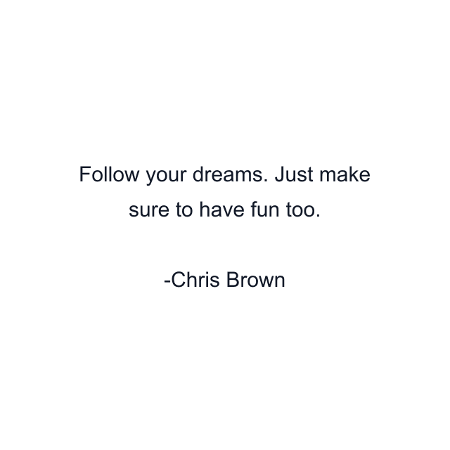 Follow your dreams. Just make sure to have fun too.