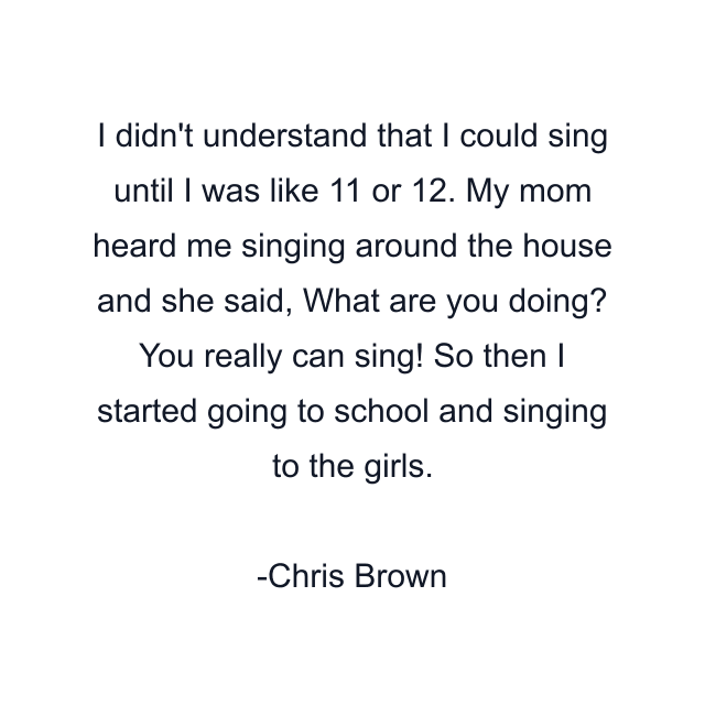 I didn't understand that I could sing until I was like 11 or 12. My mom heard me singing around the house and she said, What are you doing? You really can sing! So then I started going to school and singing to the girls.