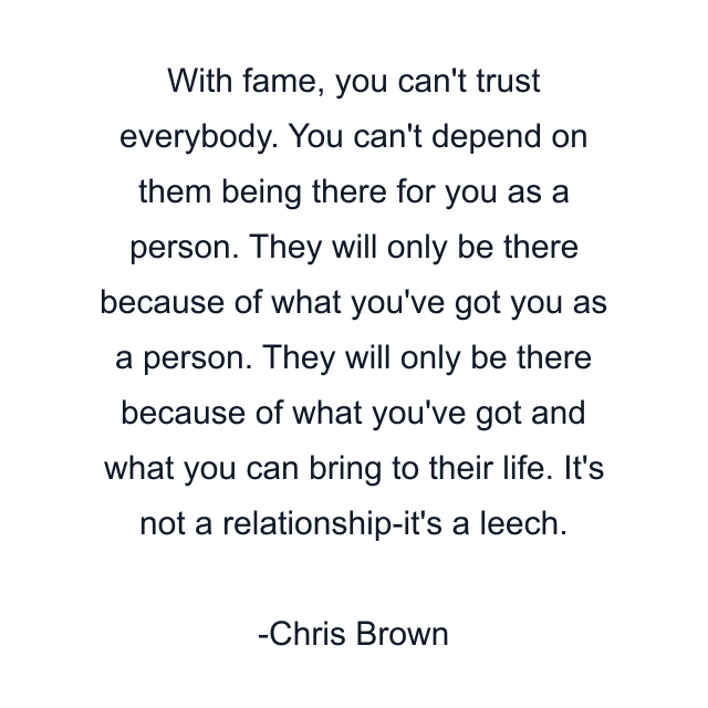 With fame, you can't trust everybody. You can't depend on them being there for you as a person. They will only be there because of what you've got you as a person. They will only be there because of what you've got and what you can bring to their life. It's not a relationship-it's a leech.