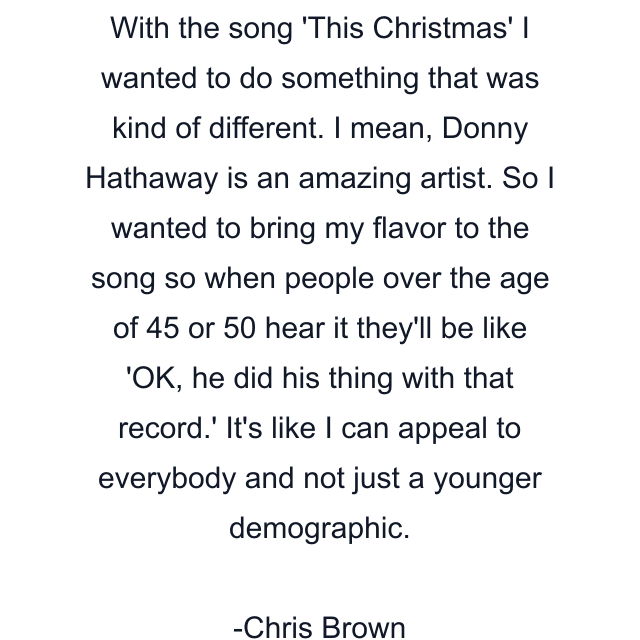 With the song 'This Christmas' I wanted to do something that was kind of different. I mean, Donny Hathaway is an amazing artist. So I wanted to bring my flavor to the song so when people over the age of 45 or 50 hear it they'll be like 'OK, he did his thing with that record.' It's like I can appeal to everybody and not just a younger demographic.