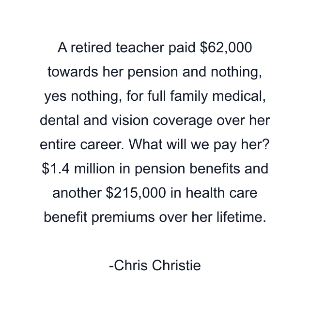 A retired teacher paid $62,000 towards her pension and nothing, yes nothing, for full family medical, dental and vision coverage over her entire career. What will we pay her? $1.4 million in pension benefits and another $215,000 in health care benefit premiums over her lifetime.