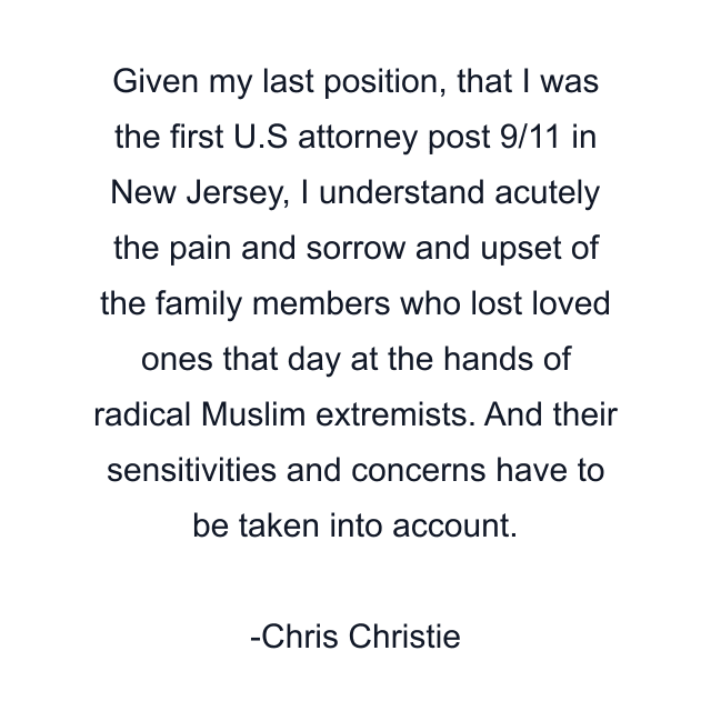 Given my last position, that I was the first U.S attorney post 9/11 in New Jersey, I understand acutely the pain and sorrow and upset of the family members who lost loved ones that day at the hands of radical Muslim extremists. And their sensitivities and concerns have to be taken into account.