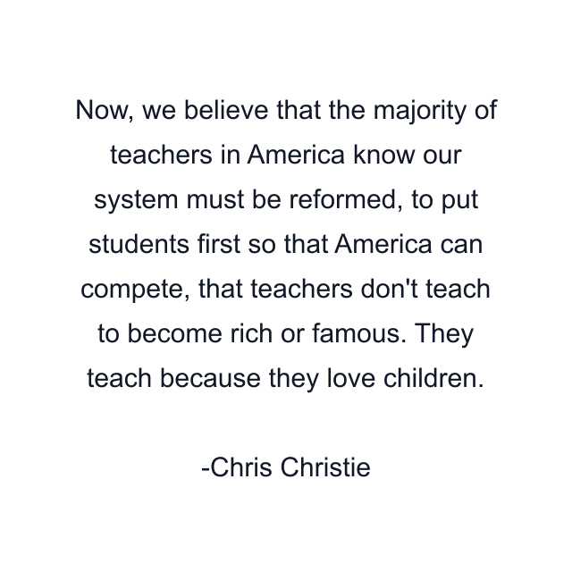 Now, we believe that the majority of teachers in America know our system must be reformed, to put students first so that America can compete, that teachers don't teach to become rich or famous. They teach because they love children.