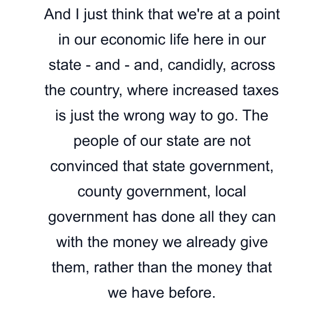 And I just think that we're at a point in our economic life here in our state - and - and, candidly, across the country, where increased taxes is just the wrong way to go. The people of our state are not convinced that state government, county government, local government has done all they can with the money we already give them, rather than the money that we have before.