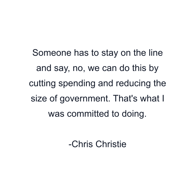 Someone has to stay on the line and say, no, we can do this by cutting spending and reducing the size of government. That's what I was committed to doing.