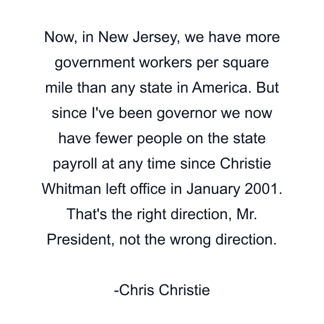 Now, in New Jersey, we have more government workers per square mile than any state in America. But since I've been governor we now have fewer people on the state payroll at any time since Christie Whitman left office in January 2001. That's the right direction, Mr. President, not the wrong direction.