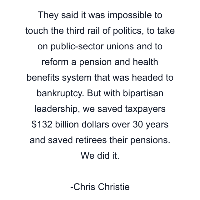 They said it was impossible to touch the third rail of politics, to take on public-sector unions and to reform a pension and health benefits system that was headed to bankruptcy. But with bipartisan leadership, we saved taxpayers $132 billion dollars over 30 years and saved retirees their pensions. We did it.