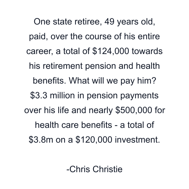 One state retiree, 49 years old, paid, over the course of his entire career, a total of $124,000 towards his retirement pension and health benefits. What will we pay him? $3.3 million in pension payments over his life and nearly $500,000 for health care benefits - a total of $3.8m on a $120,000 investment.