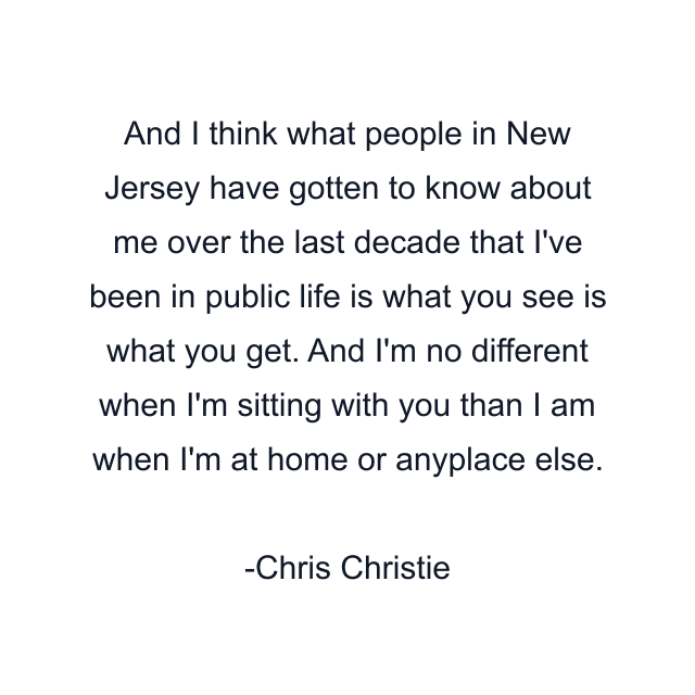 And I think what people in New Jersey have gotten to know about me over the last decade that I've been in public life is what you see is what you get. And I'm no different when I'm sitting with you than I am when I'm at home or anyplace else.