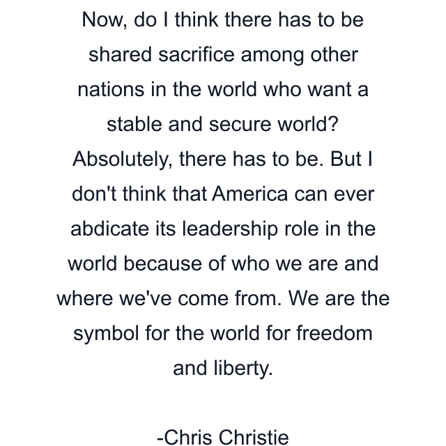 Now, do I think there has to be shared sacrifice among other nations in the world who want a stable and secure world? Absolutely, there has to be. But I don't think that America can ever abdicate its leadership role in the world because of who we are and where we've come from. We are the symbol for the world for freedom and liberty.