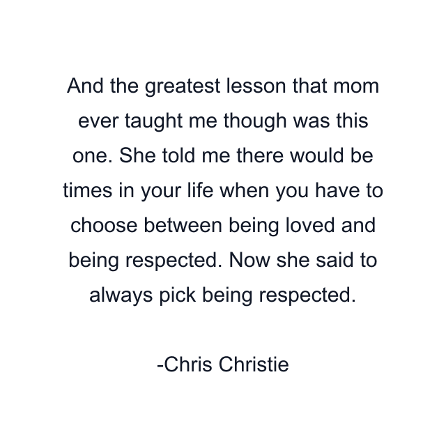 And the greatest lesson that mom ever taught me though was this one. She told me there would be times in your life when you have to choose between being loved and being respected. Now she said to always pick being respected.