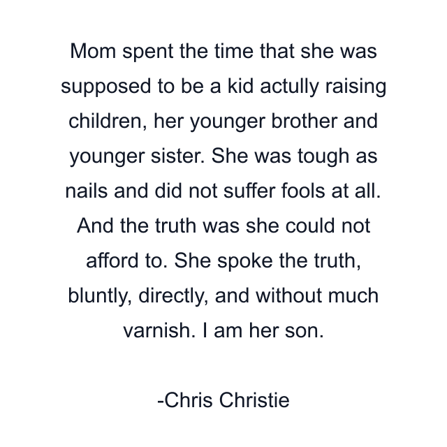 Mom spent the time that she was supposed to be a kid actully raising children, her younger brother and younger sister. She was tough as nails and did not suffer fools at all. And the truth was she could not afford to. She spoke the truth, bluntly, directly, and without much varnish. I am her son.