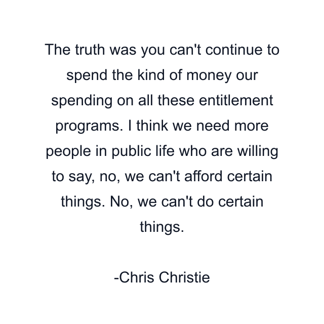 The truth was you can't continue to spend the kind of money our spending on all these entitlement programs. I think we need more people in public life who are willing to say, no, we can't afford certain things. No, we can't do certain things.